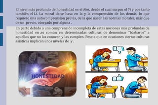 El nivel más profundo de honestidad es el Ren, desde el cual surgen el Yi y por tanto 
también el Li. La moral de se basa en la y la comprensión de los demás, lo que 
requiere una autocomprensión previa, de la que nacen las normas morales, más que 
de un previo, otorgado por alguna . 
En parte debido a una comprensión incompleta de estas nociones más profundas de 
honestidad en ,es común en determinadas culturas de denominar "bárbaros" a 
aquellos que no las conocen y las cumplen. Pese a que en ocasiones ciertas culturas 
asiáticas implican unos niveles de y . 
 