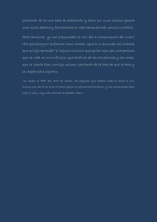 partiendo de la una base de aceptación y amor por unos mismo genera
una visión abiertay flexible ante la vida haciendo más sencillo lo difícil.
Para terminar, yo me preguntaba el otro día a consecuencia del nuevo
reto que estoypor enfrentar como madre, ¿qué es lo que más me interesa
que mi hijo aprenda? Y llegue a concluir que quiero que sea una persona
que la vida no le conflictúe, que disfrute de las situaciones y las cosas,
que se sienta bien consigo mismo; partiendo de la base de que se ame y
se respete para lograrlo.
Les anexo el PDF del Arte de Amar, las páginas que hablan sobre el amor a uno
mismo son de la 46 a la 50 para quien le interese profundizar, y les recomiendo lean
todo el libro, hay más allá de la palabra Amor.
 