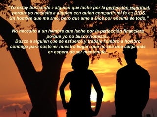 "Yo estoy buscando a alguien que luche por la perfección espiritual,
porque yo necesito a alguien con quien compartir mi fe en DIOS
Un hombre que me ame, pero que ame a Dios por encima de todo.”
No necesito a un hombre que luche por la perfección financiera
porque yo no busco riquezas.
Busco a alguien que se esfuerce y trabaje hombro a hombro
conmigo para sostener nuestro hogar, que no sea una carga más
en espera de ser mantenido.
 