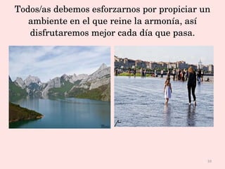 Todos/as debemos esforzarnos por propiciar un ambiente en el que reine la armonía, así disfrutaremos mejor cada día que pasa. 