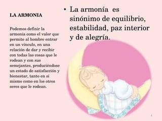 LA ARMONIA La armonía  es sinónimo de equilibrio, estabilidad, paz interior y de alegría. Podemos definir la armonía como el valor que permite al hombre entrar en un vínculo, en una relación de dar y recibir con todas las cosas que le rodean y con sus semejantes, produciéndose un estado de satisfacción y bienestar, tanto en si mismo como en los otros seres que le rodean. 
