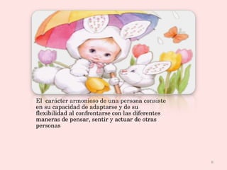 Se logra afmonía cuando El  carácter armonioso de una persona consiste en su capacidad de adaptarse y de su flexibilidad al confrontarse con las diferentes maneras de pensar, sentir y actuar de otras personas . 