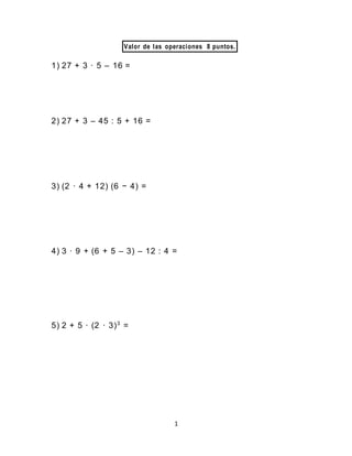 1
Valor de las operaciones 8 puntos.
1) 27 + 3 · 5 – 16 =
2) 27 + 3 – 45 : 5 + 16 =
3) (2 · 4 + 12) (6 − 4) =
4) 3 · 9 + (6 + 5 – 3) – 12 : 4 =
5) 2 + 5 · (2 · 3)3
=
 