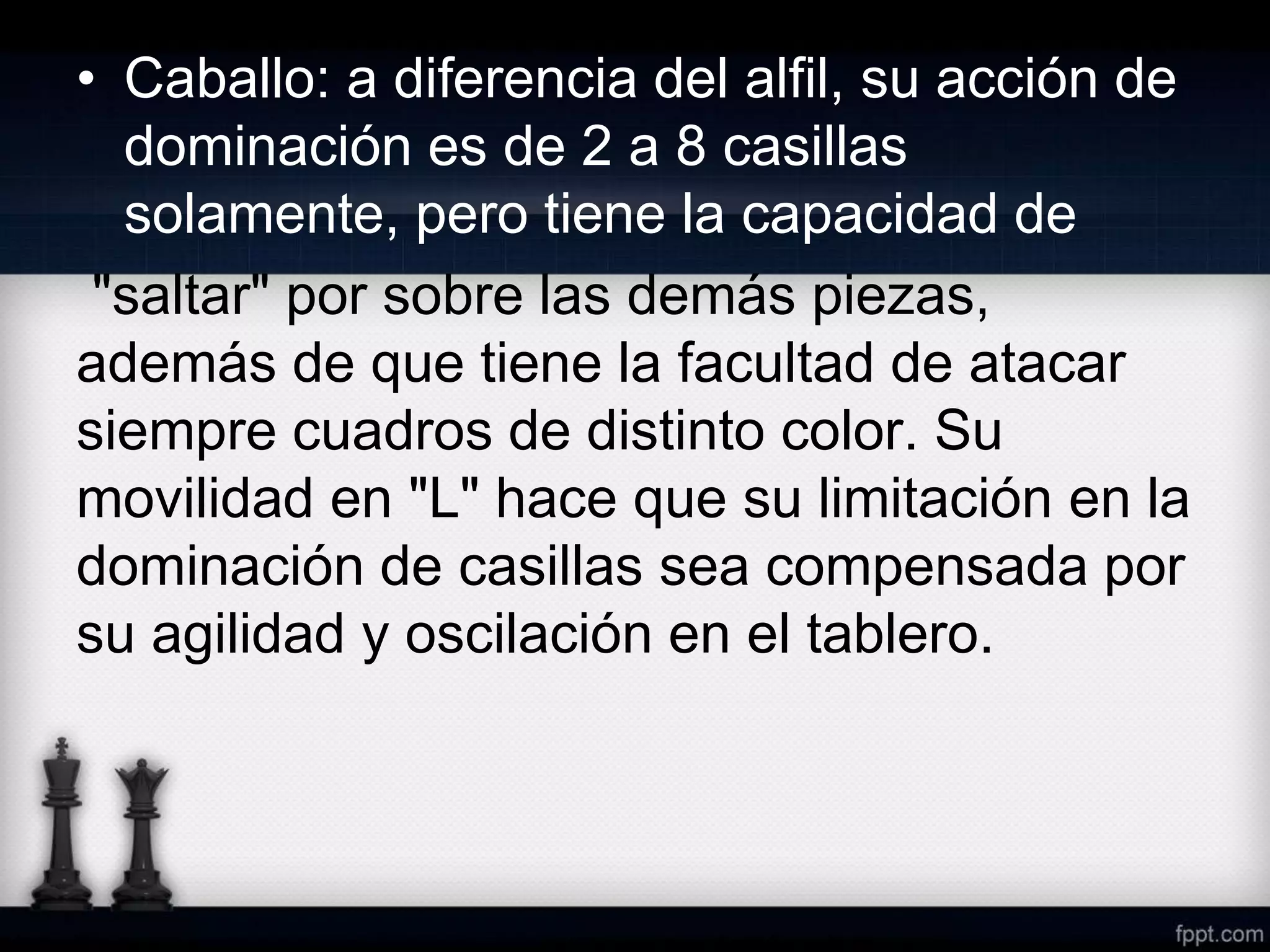 • Caballo: a diferencia del alfil, su acción de
dominación es de 2 a 8 casillas
solamente, pero tiene la capacidad de
"saltar" por sobre las demás piezas,
además de que tiene la facultad de atacar
siempre cuadros de distinto color. Su
movilidad en "L" hace que su limitación en la
dominación de casillas sea compensada por
su agilidad y oscilación en el tablero.
 
