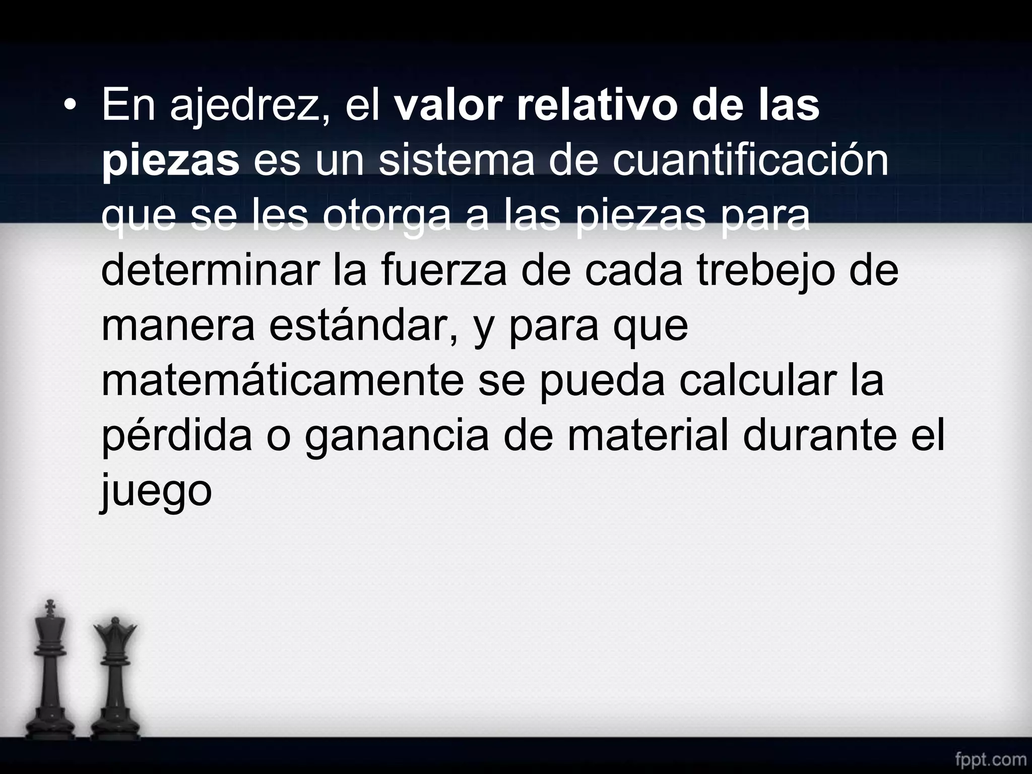 • En ajedrez, el valor relativo de las
piezas es un sistema de cuantificación
que se les otorga a las piezas para
determinar la fuerza de cada trebejo de
manera estándar, y para que
matemáticamente se pueda calcular la
pérdida o ganancia de material durante el
juego
 