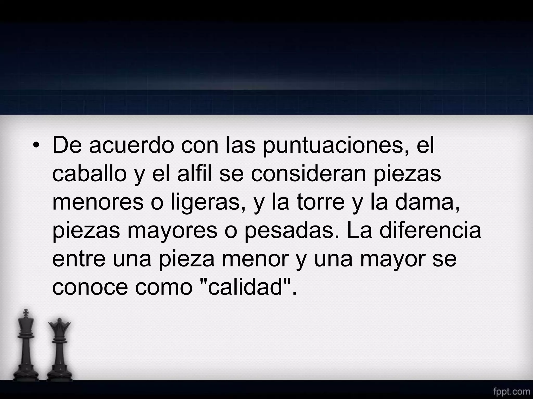 • De acuerdo con las puntuaciones, el
caballo y el alfil se consideran piezas
menores o ligeras, y la torre y la dama,
piezas mayores o pesadas. La diferencia
entre una pieza menor y una mayor se
conoce como "calidad".
 