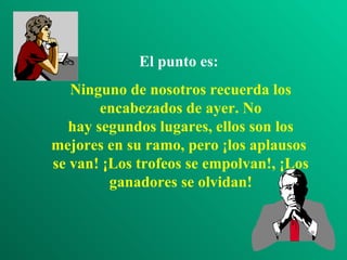El punto es:   Ninguno de nosotros recuerda los encabezados de ayer. No hay segundos lugares, ellos son los mejores en su ramo, pero ¡los aplausos  se van! ¡Los trofeos se empolvan!, ¡Los ganadores se olvidan! 