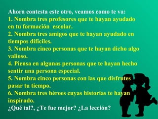 Ahora contesta este otro, veamos como te va: 1. Nombra tres profesores que te hayan ayudado en tu formación  escolar. 2. Nombra tres amigos que te hayan ayudado en tiempos difíciles. 3. Nombra cinco personas que te hayan dicho algo valioso. 4. Piensa en algunas personas que te hayan hecho sentir una persona especial. 5. Nombra cinco personas con las que disfrutes pasar tu tiempo. 6. Nombra tres héroes cuyas historias te hayan inspirado. ¿Qué tal?, ¿Te fue mejor? ¿La lección? 