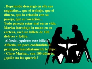 . Deprimido descargó en ella sus angustias... que el trabajo, que el dinero, que la relación con su pareja, que su vocación... Todo parecía estar mal en su vida. Marisa introdujo la mano en su cartera, sacó un billete de 100 dólares y ledijo:  Alfredo, ¿quieres este billete? Alfredo, un poco confundido al principio, inmediatamente le dijo: - Claro Marisa... son 100 dólares, ¿quién no los querría? 