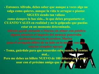 - Entonces Alfredo, debes saber que aunque a veces algo no salga como quieres, aunque la vida te arrugue o pisotee SIGUES siendo tan valioso como siempre lo has sido... lo que debes preguntarte es CUÁNTO VALES en realidad y no lo golpeado que puedas estar en un momento determinado.  Alfredo quedó mirando a Marisa sin atinar con palabra alguna mientras el impacto del mensaje penetraba profundamente en su cerebro. Marisa  puso el arrugado billete de su lado en la mesa y con una sonrisa cómplice agregó: - Toma, guárdalo para que recuerdes esto cuando te sientas mal...  Pero me debes un billete NUEVO de 100 dólares para poder usar con el próximo amigo que lo necesite. 