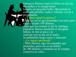 Entonces Marisa tomó el billete en uno de sus puños y lo arrugó hasta hacerlo un pequeño bollo. Mostrando la estrujada pelotita verde a Alfredo volvió a preguntarle: - ¿Y ahora igual lo quieres? - Marisa, no sé qué pretendes con esto, pero siguen siendo 100 dólares, claro que los tomaré si me lo entregas. Entonces Marisa desdobló el arrugado billete, lo tiró al piso y lo restregó con su pie en el suelo, levantándolo luego sucio y marcado: - ¿Lo sigues queriendo? - Mirá Marisa, sigo sin entender que pretendes, pero ese es un billete de 100 dólares y mientras no lo rompas conserva su valor... 