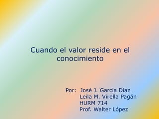 Cuando el valor reside en el conocimiento Por:  José J. García Díaz            Leila M. Virella Pagán                    HURM 714                    Prof. Walter López 