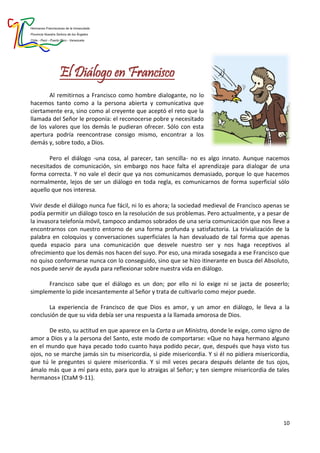 Hermanas Franciscanas de la Inmaculada
Provincia Nuestra Señora de los Ángeles
Chile - Perú - Puerto Rico - Venezuela
10
El Diálogo en Francisco
Al remitirnos a Francisco como hombre dialogante, no lo
hacemos tanto como a la persona abierta y comunicativa que
ciertamente era, sino como al creyente que aceptó el reto que la
llamada del Señor le proponía: el reconocerse pobre y necesitado
de los valores que los demás le pudieran ofrecer. Sólo con esta
apertura podría reencontrase consigo mismo, encontrar a los
demás y, sobre todo, a Dios.
Pero el diálogo -una cosa, al parecer, tan sencilla- no es algo innato. Aunque nacemos
necesitados de comunicación, sin embargo nos hace falta el aprendizaje para dialogar de una
forma correcta. Y no vale el decir que ya nos comunicamos demasiado, porque lo que hacemos
normalmente, lejos de ser un diálogo en toda regla, es comunicarnos de forma superficial sólo
aquello que nos interesa.
Vivir desde el diálogo nunca fue fácil, ni lo es ahora; la sociedad medieval de Francisco apenas se
podía permitir un diálogo tosco en la resolución de sus problemas. Pero actualmente, y a pesar de
la invasora telefonía móvil, tampoco andamos sobrados de una seria comunicación que nos lleve a
encontrarnos con nuestro entorno de una forma profunda y satisfactoria. La trivialización de la
palabra en coloquios y conversaciones superficiales la han devaluado de tal forma que apenas
queda espacio para una comunicación que desvele nuestro ser y nos haga receptivos al
ofrecimiento que los demás nos hacen del suyo. Por eso, una mirada sosegada a ese Francisco que
no quiso conformarse nunca con lo conseguido, sino que se hizo itinerante en busca del Absoluto,
nos puede servir de ayuda para reflexionar sobre nuestra vida en diálogo.
Francisco sabe que el diálogo es un don; por ello ni lo exige ni se jacta de poseerlo;
simplemente lo pide incesantemente al Señor y trata de cultivarlo como mejor puede.
La experiencia de Francisco de que Dios es amor, y un amor en diálogo, le lleva a la
conclusión de que su vida debía ser una respuesta a la llamada amorosa de Dios.
De esto, su actitud en que aparece en la Carta a un Ministro, donde le exige, como signo de
amor a Dios y a la persona del Santo, este modo de comportarse: «Que no haya hermano alguno
en el mundo que haya pecado todo cuanto haya podido pecar, que, después que haya visto tus
ojos, no se marche jamás sin tu misericordia, si pide misericordia. Y si él no pidiera misericordia,
que tú le preguntes si quiere misericordia. Y si mil veces pecara después delante de tus ojos,
ámalo más que a mí para esto, para que lo atraigas al Señor; y ten siempre misericordia de tales
hermanos» (CtaM 9-11).
 