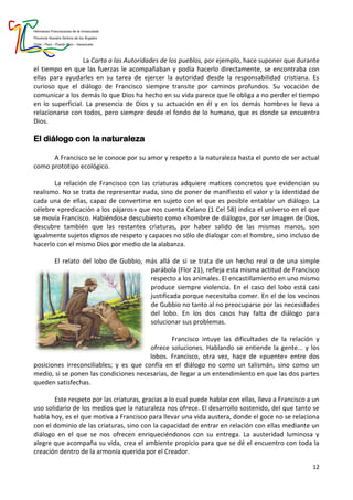 Hermanas Franciscanas de la Inmaculada
Provincia Nuestra Señora de los Ángeles
Chile - Perú - Puerto Rico - Venezuela
12
La Carta a las Autoridades de los pueblos, por ejemplo, hace suponer que durante
el tiempo en que las fuerzas le acompañaban y podía hacerlo directamente, se encontraba con
ellas para ayudarles en su tarea de ejercer la autoridad desde la responsabilidad cristiana. Es
curioso que el diálogo de Francisco siempre transite por caminos profundos. Su vocación de
comunicar a los demás lo que Dios ha hecho en su vida parece que le obliga a no perder el tiempo
en lo superficial. La presencia de Dios y su actuación en él y en los demás hombres le lleva a
relacionarse con todos, pero siempre desde el fondo de lo humano, que es donde se encuentra
Dios.
El diálogo con la naturaleza
A Francisco se le conoce por su amor y respeto a la naturaleza hasta el punto de ser actual
como prototipo ecológico.
La relación de Francisco con las criaturas adquiere matices concretos que evidencian su
realismo. No se trata de representar nada, sino de poner de manifiesto el valor y la identidad de
cada una de ellas, capaz de convertirse en sujeto con el que es posible entablar un diálogo. La
célebre «predicación a los pájaros» que nos cuenta Celano (1 Cel 58) indica el universo en el que
se movía Francisco. Habiéndose descubierto como «hombre de diálogo», por ser imagen de Dios,
descubre también que las restantes criaturas, por haber salido de las mismas manos, son
igualmente sujetos dignos de respeto y capaces no sólo de dialogar con el hombre, sino incluso de
hacerlo con el mismo Dios por medio de la alabanza.
El relato del lobo de Gubbio, más allá de si se trata de un hecho real o de una simple
parábola (Flor 21), refleja esta misma actitud de Francisco
respecto a los animales. El encastillamiento en uno mismo
produce siempre violencia. En el caso del lobo está casi
justificada porque necesitaba comer. En el de los vecinos
de Gubbio no tanto al no preocuparse por las necesidades
del lobo. En los dos casos hay falta de diálogo para
solucionar sus problemas.
Francisco intuye las dificultades de la relación y
ofrece soluciones. Hablando se entiende la gente... y los
lobos. Francisco, otra vez, hace de «puente» entre dos
posiciones irreconciliables; y es que confía en el diálogo no como un talismán, sino como un
medio, si se ponen las condiciones necesarias, de llegar a un entendimiento en que las dos partes
queden satisfechas.
Este respeto por las criaturas, gracias a lo cual puede hablar con ellas, lleva a Francisco a un
uso solidario de los medios que la naturaleza nos ofrece. El desarrollo sostenido, del que tanto se
habla hoy, es el que motiva a Francisco para llevar una vida austera, donde el goce no se relaciona
con el dominio de las criaturas, sino con la capacidad de entrar en relación con ellas mediante un
diálogo en el que se nos ofrecen enriqueciéndonos con su entrega. La austeridad luminosa y
alegre que acompaña su vida, crea el ambiente propicio para que se dé el encuentro con toda la
creación dentro de la armonía querida por el Creador.
 