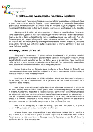 Hermanas Franciscanas de la Inmaculada
Provincia Nuestra Señora de los Ángeles
Chile - Perú - Puerto Rico - Venezuela
13
El diálogo como evangelización. Francisco y los infieles
El encuentro de Francisco con los sarracenos es una historia rodeada de ambigüedad, hasta
el punto de producir una leyenda: Francisco intuye con originalidad el nuevo estilo de relaciones
que en aquel momento convenía establecer entre dos religiones cuya intransigencia recíproca
hacía imposible todo diálogo, hasta el punto de estar enzarzadas en una larga guerra: las Cruzadas.
El encuentro de Francisco con los musulmanes y, sobre todo, con el Sultán de Egipto es un
tanto rocambolesco, pero nos da la verdadera imagen del temperamento y talante de Francisco.
En pleno asedio de Damieta, llega él con los nuevos cruzados y rechaza toda protección. Pasa a las
filas enemigas y, sin conocer la lengua ni la cultura, se pone a predicar a Jesucristo. El encuentro
del Sultán lo deja desarmado; toda aquella imagen del «sultán de soberbia presencia», se le viene
abajo. Allí no hay más que un hombre culto e inquieto que se interesa por lo que le dice este
pobre fraile desconocido.
El diálogo, camino para la paz
Siempre se ha contemplado a Francisco como un pregonero de la paz, como un símbolo a
que recurrir para ofrecer un horizonte pacífico ante las violencias individuales y colectivas. Desde
que el Señor le desveló que el ser de Dios era diálogo y que el acercamiento hasta nosotros no
podía ser de otra forma más que respetando nuestra identidad, Francisco entendió las relaciones
de las personas no desde la violencia sino desde una paz respetuosa.
Cuando Jesús envía a sus discípulos a que proclamen la Buena Noticia del Reino, lo hace
recordándoles su condición de servidores que prestan su colaboración desde la mansedumbre y la
humildad del que se siente llamado y enviado.
Inermes ante la violencia de los demás, anunciarán una paz que no consiste en el silencio
de las armas, sino en el reconocimiento de la paternidad de Dios como fundamento de la
fraternidad de los hombres.
Francisco lee la bienaventuranza sobre la paz desde la cultura y situación de su tiempo. De
ahí que la describa como una fuerza interior que no puede ser destruida por ningún desastre social
ni personal. Cuando trata de pacificar al obispo y al podestá por medio de la estrofa del Cántico de
las criaturas, les pide que encuentren las energías suficientes para superar los sufrimientos, el
odio, etc.; en pocas palabras, les exhorta a permanecer en la paz. El Canto de Francisco estimula al
obispo y al podestá a encontrar la actitud interior que les permita dominar los sentimientos
puramente humanos. Los interesados consienten, y se obra el milagro de la paz.
Francisco ha conseguido, a través del diálogo, que estas dos posturas, al parecer
irreconciliables, encuentren un punto común, floreciendo la paz.
El saludo de paz, como primera palabra dirigida a los demás, trata de abrir el corazón a la
paz; es decir, a esa fuerza interior que se convierte en principio de renovación moral y social.
Francisco, una vez más, apuesta por el diálogo, y no por la violencia, a la hora de solucionar los
problemas, a la hora de encontrar la paz.
 