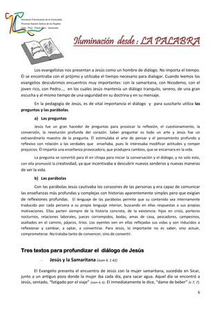 Hermanas Franciscanas de la Inmaculada
Provincia Nuestra Señora de los Ángeles
Chile - Perú - Puerto Rico - Venezuela
6
Iluminación desde : LA PALABRA
Los evangelistas nos presentan a Jesús como un hombre de diálogo. No importa el tiempo.
Él se encontraba con el prójimo y utilizaba el tiempo necesario para dialogar. Cuando leemos los
evangelios descubrimos encuentros muy importantes: con la samaritana, con Nicodemo, con el
joven rico, con Pedro…, en los cuales Jesús mantenía un diálogo tranquilo, sereno, de una gran
escucha y al mismo tiempo de una seguridad en su doctrina y en su mensaje.
En la pedagogía de Jesús, es de vital importancia el diálogo y para suscitarlo utiliza las
preguntas y las parábolas.
a) Las preguntas
Jesús fue un gran hacedor de preguntas para provocar la reflexión, el cuestionamiento, la
conversión, la revolución profunda del corazón. Saber preguntar es todo un arte y Jesús fue un
extraordinario maestro de la pregunta. Él estimulaba el arte de pensar y el pensamiento profundo y
reflexivo con relación a las verdades que enseñaba, pues le interesaba modificar actitudes y romper
prejuicios. Él impartía una enseñanza provocadora, que produjera cambios, que se encarnara en la vida.
La pregunta se convirtió para él en chispa para iniciar la conversación y el diálogo, y no solo esto,
con ella promovió la creatividad, ya que incentivaba a descubrir nuevos senderos y nuevas maneras
de ver la vida.
b) Las parábolas
Con las parábolas Jesús cautivaba los corazones de las personas y era capaz de comunicar
las enseñanzas más profundas y complejas con historias aparentemente simples pero que exigían
de reflexiones profundas. El lenguaje de las parábolas permite que su contenido sea internamente
traducido por cada persona a su propio lenguaje interior, buscando en ellas respuestas a sus propias
motivaciones. Ellas parten siempre de la historia concreta, de la existencia: hijos en crisis, porteros
nocturnos, relaciones laborales, jueces corrompidos, bodas, amas de casa, pescadores, campesinos,
asaltados en el camino, pájaros, lirios. Los oyentes ven en ellas reflejadas sus vidas y son inducidos a
reflexionar y cambiar, a optar, a convertirse. Para Jesús, lo importante no es saber, sino actuar,
comprometerse. No trataba tanto de convencer, sino de convertir.
Tres textos para profundizar el diálogo de Jesús
- Jesús y la Samaritana (Juan 4, 1-42)
El Evangelio presenta el encuentro de Jesús con la mujer samaritana, sucedido en Sicar,
junto a un antiguo pozo donde la mujer iba cada día, para sacar agua. Aquel día se encontró a
Jesús, sentado, “fatigado por el viaje” (Juan 4, 6). El inmediatamente le dice, “dame de beber” (v 7, 7).
 