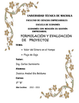 UNIVERSIDAD TÉCNICA DE MACHALA
           FACULTAD DE CIENCIAS EMPRESARIALES
                      ESCUELA DE ECONOMÍA
               ECONOMÍA CON MENCIÓN EN GESTIÓN
                  EMPRESARIAL

     FORMULACIÓN Y EVALUACIÓN
      DE        PROYECTOS
TEMA:

      • Valor del Dinero en el tiempo

      • Flujo de Caja
Tutor:

Ing. Carlos Sarmiento
Alumna:

Jessica Anabel Gia Belduma
Curso:

3º “B”
Año Lectivo:    2012 – 2013
 