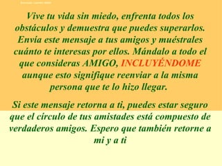 Vive tu vida sin miedo, enfrenta todos los obstáculos y demuestra que puedes superarlos. Envía este mensaje a tus amigos y muéstrales  cuánto  te interesas por ellos. Mándalo a todo el que consideras AMIGO,  INCLUYÉNDOME  aunque esto signifique reenviar a la misma persona que te lo hizo llegar.  Si este mensaje retorna a ti, puedes estar seguro que el círculo de tus amistades está compuesto de verdaderos amigos. Espero que también retorne a mi y a ti Execução: Leandro Valdir 