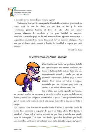 Hermanas Franciscanas de la Inmaculada
Provincia Nuestra Señora de los Ángeles
Chile – Perú- Puerto Rico-Venezuela
Valores 2014 - 7 -
El mercader aceptó pensando que volvería a ganar.
Todo estuvo listo para la nueva prueba. Cuando Hermoso tenía que tirar de los
carros, Amir le tocó la cabeza con una flor de loto y le pidió:
—Hermoso, ¿podrías hacerme el favor de jalar estos cien carros?
Hermoso obedeció de inmediato y con gran facilidad los desplazó.
Incrédulo, el mercader pagó las dos mil monedas de oro. Quienes presenciaron la
sorprendente muestra de su fuerza llenaron al buey de mimos y obsequios. Pero
más que el dinero, Amir apreció la lección de humildad y respeto que había
recibido.
Leyenda de Bután
EL MISTERIOSO LADRÓN DE LADRONES
Caco Malako era ladrón de profesión. Robaba
casi cualquier cosa, pero era tan habilidoso, que
nunca lo habían pillado. Así que hacía una vida
completamente normal, y pasaba por ser un
respetable comerciante. Robara poco o robara
mucho, Caco nunca se había preocupado
demasiado por sus víctimas; pero todo eso
cambió la noche que robaron en su casa.
Era lo último que habría esperado, pero cuando
no encontró muchas de sus cosas, y vio todo revuelto, se puso verdaderamente
furioso, y corrió todo indignado a contárselo a la policía. Y eso que era tan ladrón,
que al entrar en la comisaría sintió una alergia tremenda, y picores por todo el
cuerpo.
¡Ay! ¡Menuda rabia daba sentirse robado siendo él mismo el verdadero ladrón del
barrio! Caco comenzó a sospechar de todo y de todos. ¿Sería Don Tomás, el
panadero? ¿Cómo podría haberse enterado de que Caco le quitaba dos pasteles
todos los domingos? ¿Y si fuera Doña Emilia, que había descubierto que llevaba
años robándole las flores de su ventana y ahora había decidido vengarse de Caco?
 