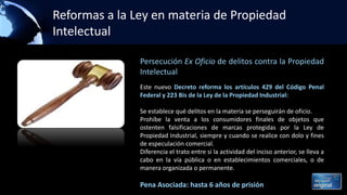 Reformas a la Ley en materia de Propiedad
Intelectual
Persecución Ex Oficio de delitos contra la Propiedad
Intelectual
Este nuevo Decreto reforma los artículos 429 del Código Penal
Federal y 223 Bis de la Ley de la Propiedad Industrial:
Se establece qué delitos en la materia se perseguirán de oficio.
Prohíbe la venta a los consumidores finales de objetos que
ostenten falsificaciones de marcas protegidas por la Ley de
Propiedad Industrial, siempre y cuando se realice con dolo y fines
de especulación comercial.
Diferencia el trato entre si la actividad del inciso anterior, se lleva a
cabo en la vía pública o en establecimientos comerciales, o de
manera organizada o permanente.
Pena Asociada: hasta 6 años de prisión
 