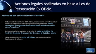Acciones legales realizadas en base a Ley de
Persecución Ex Oficio
Acciones de BSA y PGR en contra de la Piratería:
• La Business Software Alliance (BSA) México, en colaboración con la Procuraduría
General de la República (PGR), realizaron tres operativos en calle contra
vendedores de programas de cómputo ilegal, también conocidos
como “carpeteros”
• Los operativos fueron realizados en las calles de Isabel la Católica, Eje
Central y República de Uruguay del Centro de la Ciudad de México
• Se decomisaron cerca de ocho mil discos que contenían diversas
falsificaciones de software
 