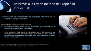 Reformas a la Ley en materia de Propiedad
Intelectual
II. Verificación de cumplimiento de Propiedad Intelectual en las
empresas por parte del SAT
De acuerdo con la legislación fiscal mexicana:
• Las empresas deben contar con los documentos que acrediten que el
derecho de uso de software está en vigor.
• Dicha obligación fiscal puede ser verificada por el SAT dentro de sus
facultades de auditoría. Por lo anterior, la importancia de que las empresas
se encuentran debidamente licenciadas para evitar sanciones de índole
fiscal o administrativo*.
* Artículo 42 del Código Fiscal de la Federación establece en su fracción V y Boletín 5160 de las Normas y
Procedimientos de Auditoría y Normas para Atestiguar “Intangibles”
 