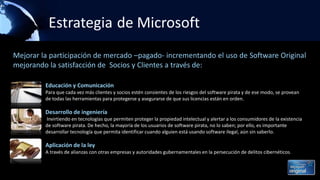 Estrategia de Microsoft
Educación y Comunicación
Para que cada vez más clientes y socios estén consientes de los riesgos del software pirata y de ese modo, se provean
de todas las herramientas para protegerse y asegurarse de que sus licencias están en orden.
Desarrollo de ingeniería
Invirtiendo en tecnologías que permiten proteger la propiedad intelectual y alertar a los consumidores de la existencia
de software pirata. De hecho, la mayoría de los usuarios de software pirata, no lo saben; por ello, es importante
desarrollar tecnología que permita identificar cuando alguien está usando software ilegal, aún sin saberlo.
Aplicación de la ley
A través de alianzas con otras empresas y autoridades gubernamentales en la persecución de delitos cibernéticos.
Mejorar la participación de mercado –pagado- incrementando el uso de Software Original
mejorando la satisfacción de Socios y Clientes a través de:
 