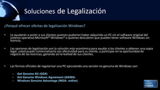 Soluciones de Legalización
¿Porqué ofrecer ofertas de legalización Windows?
• Le ayudarán a asistir a sus clientes quienes pudieron haber adquirido un PC sin el software original del
sistema operativo Microsoft® Windows® o quienes descubren que pueden tener software Windows sin
licencia.
• Las opciones de legalización son la solución más económica para ayudar a los clientes a obtener una copia
legal, usted puede comercializarla con efectividad para su cliente, y participar en la oportunidad de
negocio de las licencias, ganando así la lealtad de sus clientes.
• Las formas oficiales de regularizar una PC ejecutando una versión no genuina de Windows son:
– Get Genuine Kit (GGK)
– Get Genuine Windows Agreement (GGWA)
– Windows Genuine Advantage (WGA- online)
 