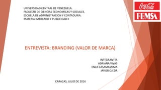UNIVERSIDAD CENTRAL DE VENEZUELA.
FACULTAD DE CIENCIAS ECONOMICAS Y SOCIALES.
ESCUELA DE ADMINISTRACION Y CONTADURIA.
MATERIA: MERCADO Y PUBLICIDAD II
ENTREVISTA: BRANDING (VALOR DE MARCA)
INTEGRANTES
ADRIANA VIVAS
ENZA CASAMASSIMA
JAVIER OJEDA
CARACAS, JULIO DE 2016
 