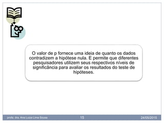 24/05/2015profa. dra. Ana Luiza Lima Sousa 15
O valor de p fornece uma ideia de quanto os dados
contradizem a hipótese nula. E permite que diferentes
pesquisadores utilizem seus respectivos níveis de
significância para avaliar os resultados do teste de
hipóteses.
 