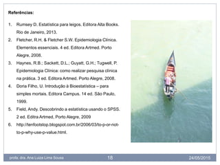 24/05/2015profa. dra. Ana Luiza Lima Sousa 18
Referências:
1. Rumsey D. Estatística para leigos. Editora Alta Books.
Rio de Janeiro, 2013.
2. Fletcher, R.H. & Fletcher S.W. Epidemiologia Clínica.
Elementos essenciais. 4 ed. Editora Artmed. Porto
Alegre, 2008.
3. Haynes, R.B.; Sackett, D.L.; Guyatt, G.H.; Tugwell, P.
Epidemiologia Clínica: como realizar pesquisa clínica
na prática. 3 ed. Editora Artmed. Porto Alegre, 2008.
4. Doria Filho, U. Introdução à Bioestatística – para
simples mortais. Editora Campus. 14 ed. São Paulo,
1999.
5. Field, Andy. Descobrindo a estatística usando o SPSS.
2 ed. Editra Artmed, Porto Alegre, 2009
6. http://tenfootstop.blogspot.com.br/2006/03/to-p-or-not-
to-p-why-use-p-value.html.
 