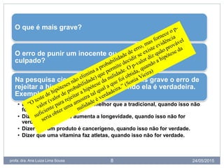 24/05/2015profa. dra. Ana Luiza Lima Sousa 8
O que é mais grave?
O erro de punir um inocente ou deixar impune um
culpado?
Na pesquisa científica se considera mais grave o erro de
rejeitar a hipótese da nulidade quando ela é verdadeira.
Exemplos de erro tipo I:
• Dizer que uma nova droga é melhor que a tradicional, quando isso não
for verdade.
• Dizer que uma dieta aumenta a longevidade, quando isso não for
verdade.
• Dizer que um produto é cancerígeno, quando isso não for verdade.
• Dizer que uma vitamina faz atletas, quando isso não for verdade.
 