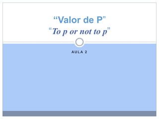 AU L A 2
“Valor de P”
“To p or not to p”
 