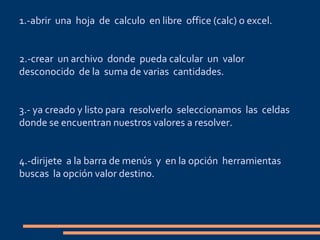1.-abrir una hoja de calculo en libre office (calc) o excel.
2.-crear un archivo donde pueda calcular un valor
desconocido de la suma de varias cantidades.
3.- ya creado y listo para resolverlo seleccionamos las celdas
donde se encuentran nuestros valores a resolver.
4.-dirijete a la barra de menús y en la opción herramientas
buscas la opción valor destino.