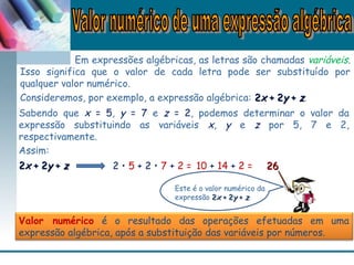 Em expressões algébricas, as letras são chamadas variáveis.
Isso significa que o valor de cada letra pode ser substituído por
qualquer valor numérico.
Consideremos, por exemplo, a expressão algébrica: 22xx + 2+ 2yy ++ zz.
Dividimos
3 e 9 por
3.
Sabendo que x = 5, y = 7 e z = 2, podemos determinar o valor da
expressão substituindo as variáveis x, y e z por 5, 7 e 2,
respectivamente.
Assim:
22xx + 2+ 2yy ++ zz 2 • 5 + 2 • 7 + 2 = 10 + 14 + 2 = 2626
Este é o valor numérico da
expressão 22xx + 2+ 2yy ++ zz.
Valor numérico é o resultado das operações efetuadas em uma
expressão algébrica, após a substituição das variáveis por números.
 