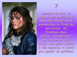 7
  Lembre-se que, se
alguma vez precisar de
 uma mão amiga, você
encontrará no final do
     seu braço. Ao
     ficarmos mais
  velhos, descobrimos
   porque temos duas
mãos, uma para ajudar
a nós mesmos, a outra
pra ajudar ao próximo.
 