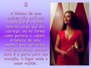 8
    A Beleza de uma
  mulher não está nas
 roupas que ela veste,
  nem no corpo que ela
 carrega, ou na forma
como penteia o cabelo.
    A beleza de uma
 mulher deve ser vista
 nos seus olhos, porque
esta é a porta para seu
coração, o lugar onde o
      amor reside.
 