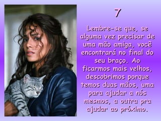 77
Lembre-se que, seLembre-se que, se
alguma vez precisar dealguma vez precisar de
uma mão amiga, vocêuma mão amiga, você
encontrará no final doencontrará no final do
seu braço. Aoseu braço. Ao
ficarmos mais velhos,ficarmos mais velhos,
descobrimos porquedescobrimos porque
temos duas mãos, umatemos duas mãos, uma
para ajudar a nóspara ajudar a nós
mesmos, a outra pramesmos, a outra pra
ajudar ao próximo.ajudar ao próximo.
 