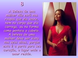88
A Beleza de umaA Beleza de uma
mulher não está nasmulher não está nas
roupas que ela veste,roupas que ela veste,
nem no corpo que elanem no corpo que ela
carrega, ou na formacarrega, ou na forma
como penteia o cabelo.como penteia o cabelo.
A beleza de umaA beleza de uma
mulher deve ser vistamulher deve ser vista
nos seus olhos, porquenos seus olhos, porque
esta é a porta para seuesta é a porta para seu
coração, o lugar onde ocoração, o lugar onde o
amor reside.amor reside.
 