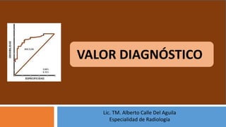 Lic. TM. Alberto Calle Del Aguila
Especialidad de Radiología
VALOR DIAGNÓSTICO
 