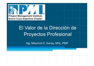 El Valor de la Dirección de
Proyectos Profesional
Ing.	
  Mauricio	
  E.	
  Garay,	
  MSc,	
  PMP	
  
 