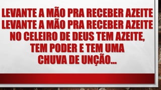 LEVANTE A MÃO PRA RECEBER AZEITE
LEVANTE A MÃO PRA RECEBER AZEITE
NO CELEIRO DE DEUS TEM AZEITE,
TEM PODER E TEM UMA
CHUVA DE UNÇÃO...
 