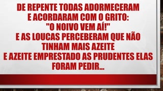 DE REPENTE TODAS ADORMECERAM
E ACORDARAM COM O GRITO:
"O NOIVO VEM AÍ!"
E AS LOUCAS PERCEBERAM QUE NÃO
TINHAM MAIS AZEITE
E AZEITE EMPRESTADO AS PRUDENTES ELAS
FORAM PEDIR...
 