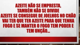 AZEITE NÃO SE EMPRESTA,
TAMBÉM NÃO SE DIVIDE
AZEITE SE CONSEGUE DE JOELHOS NO CHÃO
VAI TER QUE TER AZEITE PARA QUE TENHA
FOGO E SE MANTER O FOGO TEM PODER E
TEM UNÇÃO...
 