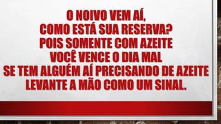 O NOIVO VEM AÍ,
COMO ESTÁ SUA RESERVA?
POIS SOMENTE COM AZEITE
VOCÊ VENCE O DIA MAL
SE TEM ALGUÉM AÍ PRECISANDO DE AZEITE
LEVANTE A MÃO COMO UM SINAL.
 