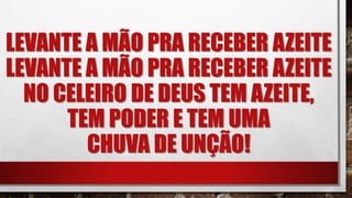 LEVANTE A MÃO PRA RECEBER AZEITE
LEVANTE A MÃO PRA RECEBER AZEITE
NO CELEIRO DE DEUS TEM AZEITE,
TEM PODER E TEM UMA
CHUVA DE UNÇÃO!
 