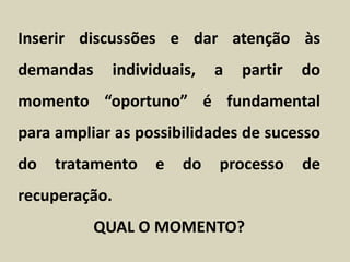 Inserir discussões e dar atenção às
demandas individuais, a partir do
momento “oportuno” é fundamental
para ampliar as possibilidades de sucesso
do tratamento e do processo de
recuperação.
QUAL O MOMENTO?
 