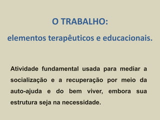 Atividade fundamental usada para mediar a
socialização e a recuperação por meio da
auto-ajuda e do bem viver, embora sua
estrutura seja na necessidade.
O TRABALHO:
elementos terapêuticos e educacionais.
 