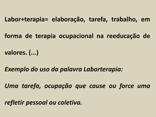 Labor+terapia= elaboração, tarefa, trabalho, em
forma de terapia ocupacional na reeducação de
valores. (...)
Exemplo do uso da palavra Laborterapia:
Uma tarefa, ocupação que cause ou force uma
refletir pessoal ou coletiva.
 