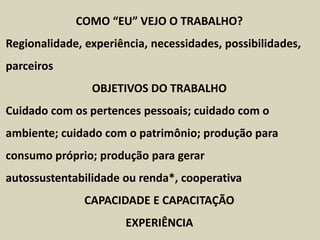 COMO “EU” VEJO O TRABALHO?
Regionalidade, experiência, necessidades, possibilidades,
parceiros
OBJETIVOS DO TRABALHO
Cuidado com os pertences pessoais; cuidado com o
ambiente; cuidado com o patrimônio; produção para
consumo próprio; produção para gerar
autossustentabilidade ou renda*, cooperativa
CAPACIDADE E CAPACITAÇÃO
EXPERIÊNCIA
 
